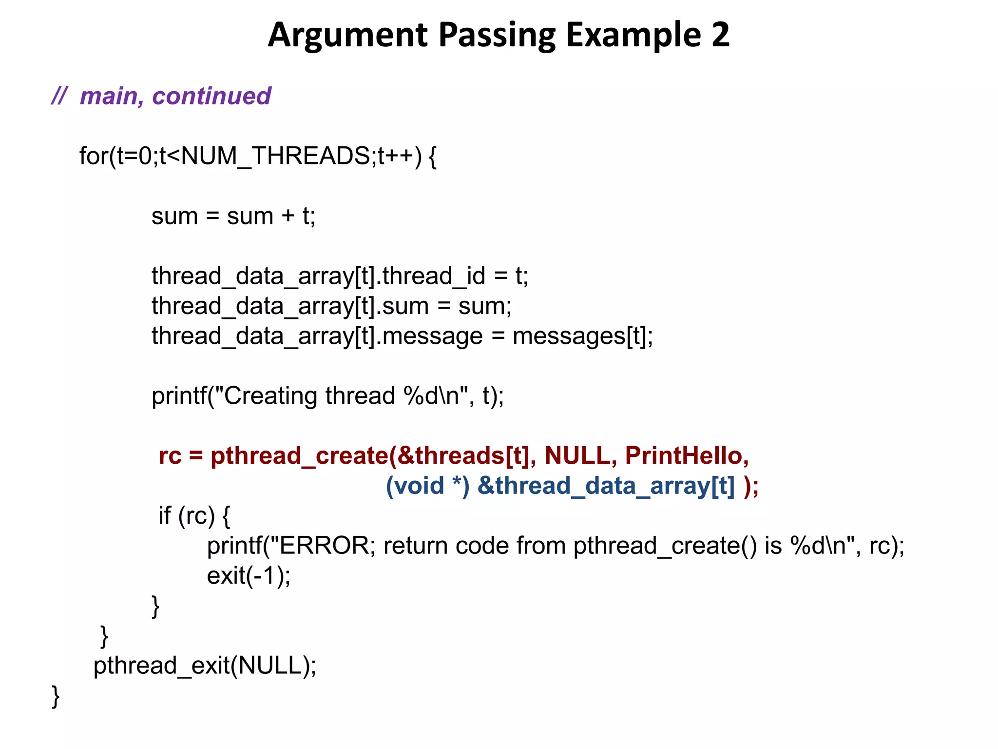 Argument Passing Example 2
// main, continued
for(t=0;t<NUM_THREADS;t++) {
sum = sum + t;
thread_data_array[t].thread_id = t;
thread_data_array[t].sum = sum;
thread_data_array[t].message = messages[t];
printf("Creating thread %dn", t);
rc = pthread_create(&threads[t], NULL, PrintHello,
(void *) &thread_data_array[t] );
if (rc) {
printf("ERROR; return code from pthread_create() is %dn", rc);
exit(-1);
}
}
pthread_exit(NULL);
}
 