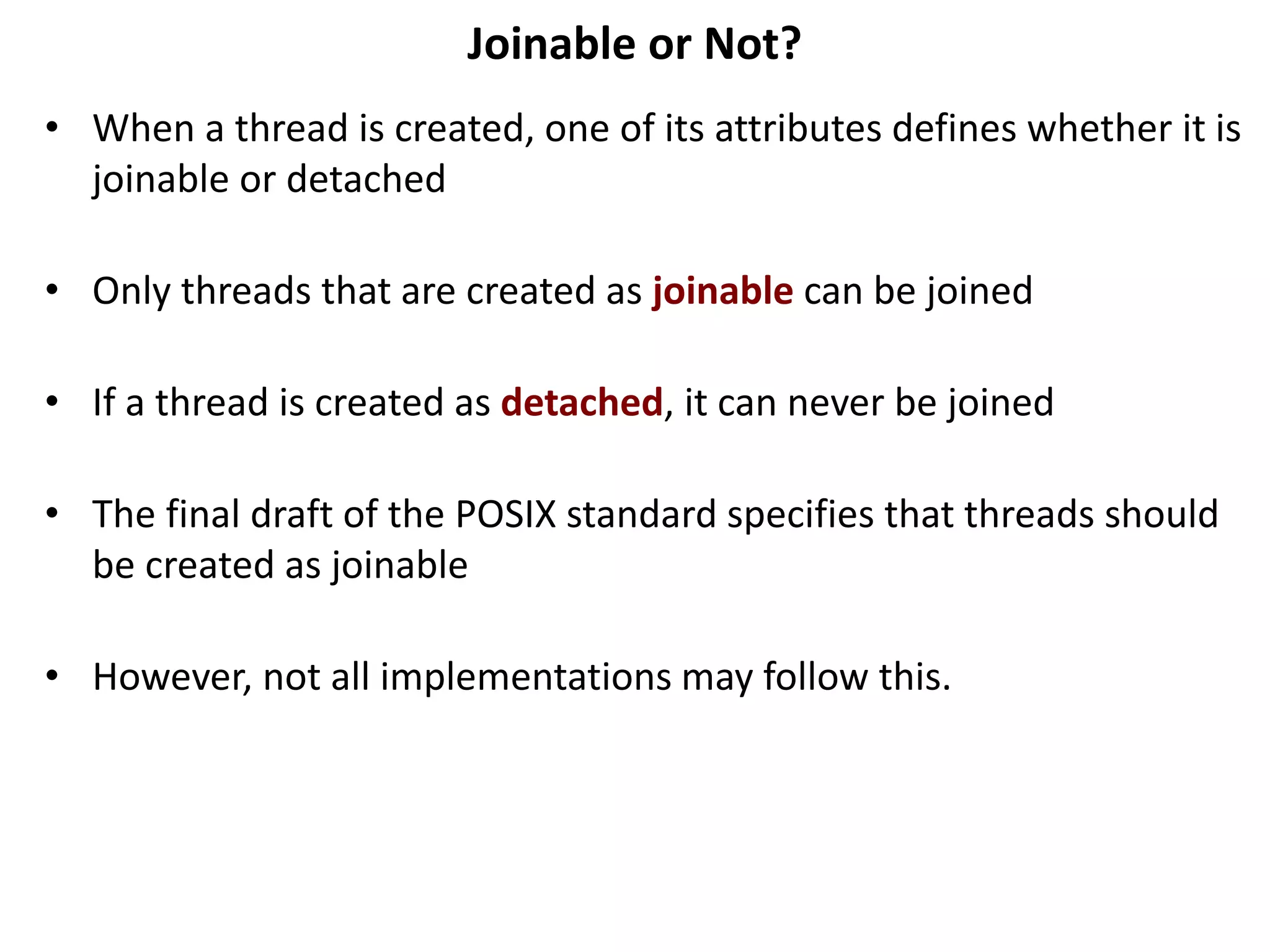 Joinable or Not?
• When a thread is created, one of its attributes defines whether it is
joinable or detached
• Only threads that are created as joinable can be joined
• If a thread is created as detached, it can never be joined
• The final draft of the POSIX standard specifies that threads should
be created as joinable
• However, not all implementations may follow this.
 