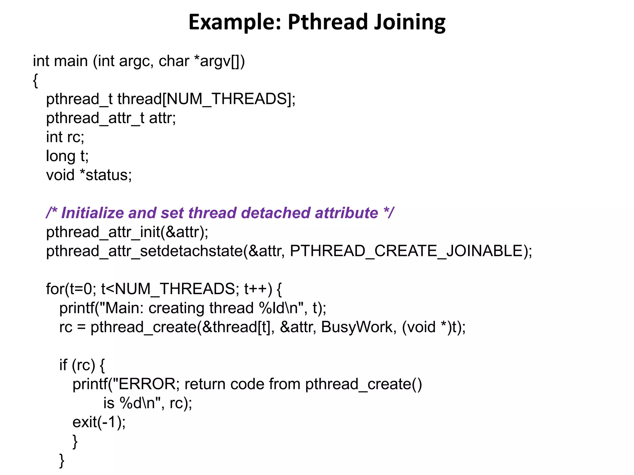 Example: Pthread Joining
int main (int argc, char *argv[])
{
pthread_t thread[NUM_THREADS];
pthread_attr_t attr;
int rc;
long t;
void *status;
/* Initialize and set thread detached attribute */
pthread_attr_init(&attr);
pthread_attr_setdetachstate(&attr, PTHREAD_CREATE_JOINABLE);
for(t=0; t<NUM_THREADS; t++) {
printf("Main: creating thread %ldn", t);
rc = pthread_create(&thread[t], &attr, BusyWork, (void *)t);
if (rc) {
printf("ERROR; return code from pthread_create()
is %dn", rc);
exit(-1);
}
}
 