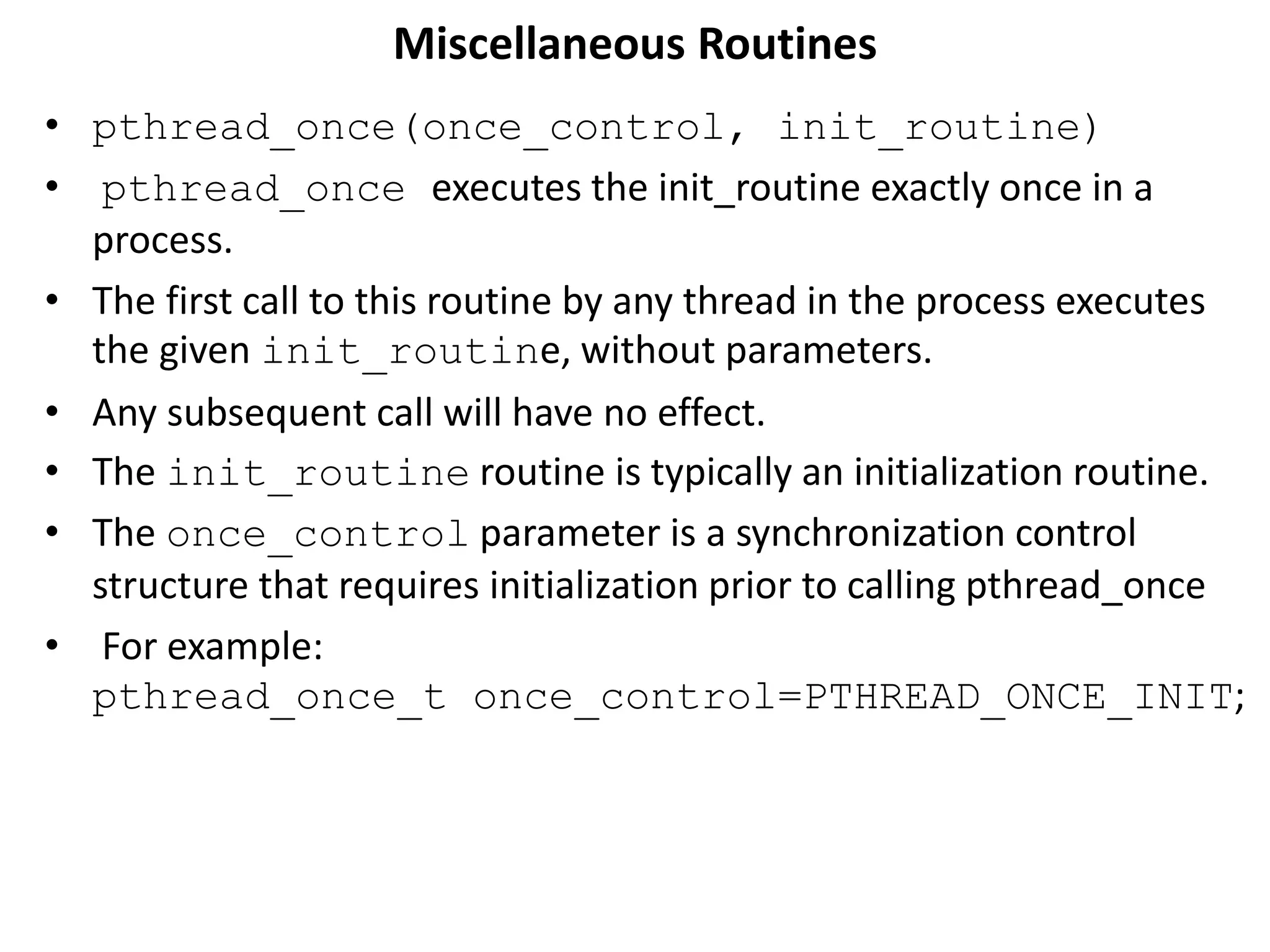 Miscellaneous Routines
• pthread_once(once_control, init_routine)
• pthread_once executes the init_routine exactly once in a
process.
• The first call to this routine by any thread in the process executes
the given init_routine, without parameters.
• Any subsequent call will have no effect.
• The init_routine routine is typically an initialization routine.
• The once_control parameter is a synchronization control
structure that requires initialization prior to calling pthread_once
• For example:
pthread_once_t once_control=PTHREAD_ONCE_INIT;
 