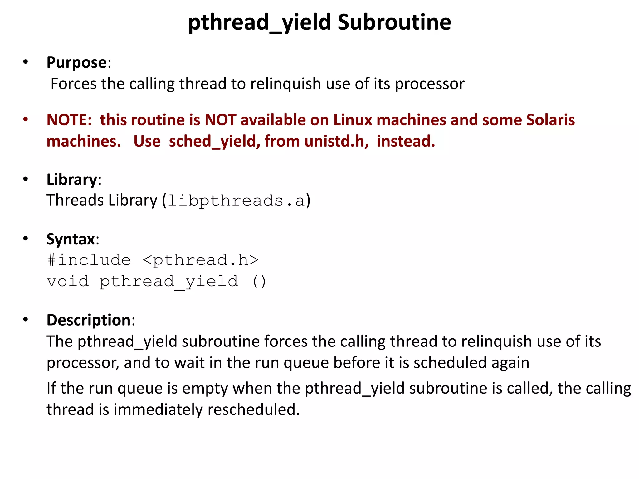 pthread_yield Subroutine
• Purpose:
Forces the calling thread to relinquish use of its processor
• NOTE: this routine is NOT available on Linux machines and some Solaris
machines. Use sched_yield, from unistd.h, instead.
• Library:
Threads Library (libpthreads.a)
• Syntax:
#include <pthread.h>
void pthread_yield ()
• Description:
The pthread_yield subroutine forces the calling thread to relinquish use of its
processor, and to wait in the run queue before it is scheduled again
If the run queue is empty when the pthread_yield subroutine is called, the calling
thread is immediately rescheduled.
 