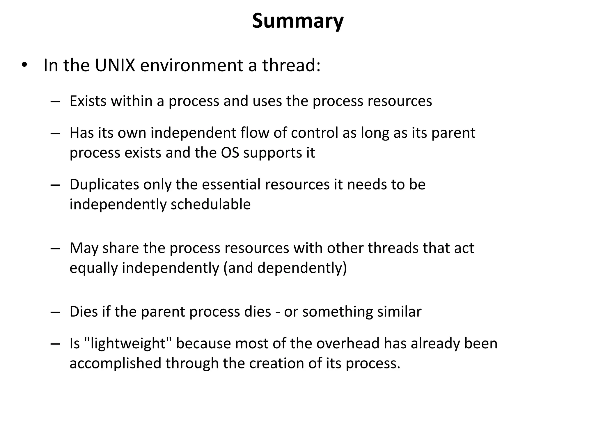 Summary
• In the UNIX environment a thread:
– Exists within a process and uses the process resources
– Has its own independent flow of control as long as its parent
process exists and the OS supports it
– Duplicates only the essential resources it needs to be
independently schedulable
– May share the process resources with other threads that act
equally independently (and dependently)
– Dies if the parent process dies - or something similar
– Is "lightweight" because most of the overhead has already been
accomplished through the creation of its process.
 