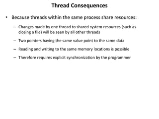 Thread Consequences
• Because threads within the same process share resources:
– Changes made by one thread to shared system resources (such as
closing a file) will be seen by all other threads
– Two pointers having the same value point to the same data
– Reading and writing to the same memory locations is possible
– Therefore requires explicit synchronization by the programmer
 