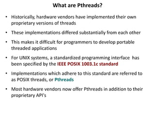 What are Pthreads?
• Historically, hardware vendors have implemented their own
proprietary versions of threads
• These implementations differed substantially from each other
• This makes it difficult for programmers to develop portable
threaded applications
• For UNIX systems, a standardized programming interface has
been specified by the IEEE POSIX 1003.1c standard
• Implementations which adhere to this standard are referred to
as POSIX threads, or Pthreads
• Most hardware vendors now offer Pthreads in addition to their
proprietary API's
 