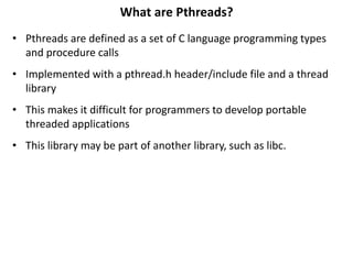 What are Pthreads?
• Pthreads are defined as a set of C language programming types
and procedure calls
• Implemented with a pthread.h header/include file and a thread
library
• This makes it difficult for programmers to develop portable
threaded applications
• This library may be part of another library, such as libc.
 
