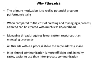 Why Pthreads?
• The primary motivation is to realize potential program
performance gains
• When compared to the cost of creating and managing a process,
a thread can be created with much less OS overhead
• Managing threads requires fewer system resources than
managing processes
• All threads within a process share the same address space
• Inter-thread communication is more efficient and, in many
cases, easier to use than inter-process communication
 