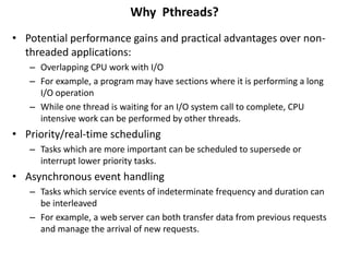 Why Pthreads?
• Potential performance gains and practical advantages over non-
threaded applications:
– Overlapping CPU work with I/O
– For example, a program may have sections where it is performing a long
I/O operation
– While one thread is waiting for an I/O system call to complete, CPU
intensive work can be performed by other threads.
• Priority/real-time scheduling
– Tasks which are more important can be scheduled to supersede or
interrupt lower priority tasks.
• Asynchronous event handling
– Tasks which service events of indeterminate frequency and duration can
be interleaved
– For example, a web server can both transfer data from previous requests
and manage the arrival of new requests.
 