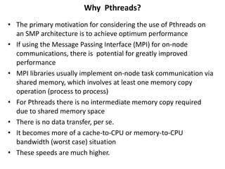 Why Pthreads?
• The primary motivation for considering the use of Pthreads on
an SMP architecture is to achieve optimum performance
• If using the Message Passing Interface (MPI) for on-node
communications, there is potential for greatly improved
performance
• MPI libraries usually implement on-node task communication via
shared memory, which involves at least one memory copy
operation (process to process)
• For Pthreads there is no intermediate memory copy required
due to shared memory space
• There is no data transfer, per se.
• It becomes more of a cache-to-CPU or memory-to-CPU
bandwidth (worst case) situation
• These speeds are much higher.
 