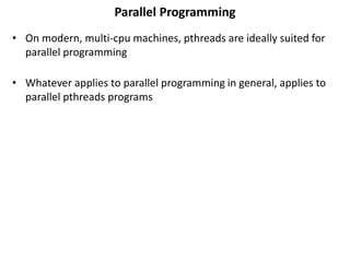 Parallel Programming
• On modern, multi-cpu machines, pthreads are ideally suited for
parallel programming
• Whatever applies to parallel programming in general, applies to
parallel pthreads programs
 