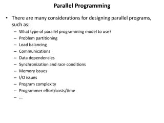 Parallel Programming
• There are many considerations for designing parallel programs,
such as:
– What type of parallel programming model to use?
– Problem partitioning
– Load balancing
– Communications
– Data dependencies
– Synchronization and race conditions
– Memory issues
– I/O issues
– Program complexity
– Programmer effort/costs/time
– ...
 