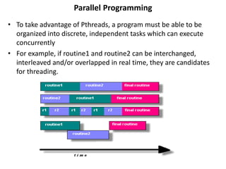 Parallel Programming
• To take advantage of Pthreads, a program must be able to be
organized into discrete, independent tasks which can execute
concurrently
• For example, if routine1 and routine2 can be interchanged,
interleaved and/or overlapped in real time, they are candidates
for threading.
 
