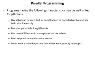 Parallel Programming
• Programs having the following characteristics may be well suited
for pthreads:
– Work that can be executed, or data that can be operated on, by multiple
tasks simultaneously
– Block for potentially long I/O waits
– Use many CPU cycles in some places but not others
– Must respond to asynchronous events
– Some work is more important than other work (priority interrupts)
 