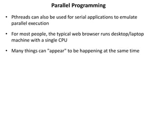 Parallel Programming
• Pthreads can also be used for serial applications to emulate
parallel execution
• For most people, the typical web browser runs desktop/laptop
machine with a single CPU
• Many things can "appear" to be happening at the same time
 