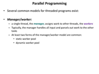 Parallel Programming
• Several common models for threaded programs exist:
• Manager/worker:
– a single thread, the manager, assigns work to other threads, the workers
– Typically, the manager handles all input and parcels out work to the other
tasks
– At least two forms of the manager/worker model are common:
• static worker pool
• dynamic worker pool
 