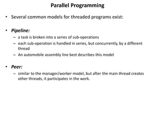Parallel Programming
• Several common models for threaded programs exist:
• Pipeline:
– a task is broken into a series of sub-operations
– each sub-operation is handled in series, but concurrently, by a different
thread
– An automobile assembly line best describes this model
• Peer:
– similar to the manager/worker model, but after the main thread creates
other threads, it participates in the work.
 