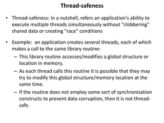 Thread-safeness
• Thread-safeness: in a nutshell, refers an application's ability to
execute multiple threads simultaneously without "clobbering"
shared data or creating "race" conditions
• Example: an application creates several threads, each of which
makes a call to the same library routine:
– This library routine accesses/modifies a global structure or
location in memory.
– As each thread calls this routine it is possible that they may
try to modify this global structure/memory location at the
same time.
– If the routine does not employ some sort of synchronization
constructs to prevent data corruption, then it is not thread-
safe.
 