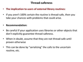 Thread-safeness
• The implication to users of external library routines:
• if you aren't 100% certain the routine is thread-safe, then you
take your chances with problems that could arise.
• Recommendation:
• Be careful if your application uses libraries or other objects that
don't explicitly guarantee thread-safeness.
• When in doubt, assume that they are not thread-safe until
proven otherwise
• This can be done by "serializing" the calls to the uncertain
routine, etc.
 