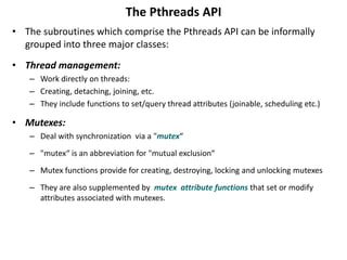 The Pthreads API
• The subroutines which comprise the Pthreads API can be informally
grouped into three major classes:
• Thread management:
– Work directly on threads:
– Creating, detaching, joining, etc.
– They include functions to set/query thread attributes (joinable, scheduling etc.)
• Mutexes:
– Deal with synchronization via a "mutex“
– "mutex“ is an abbreviation for "mutual exclusion“
– Mutex functions provide for creating, destroying, locking and unlocking mutexes
– They are also supplemented by mutex attribute functions that set or modify
attributes associated with mutexes.
 