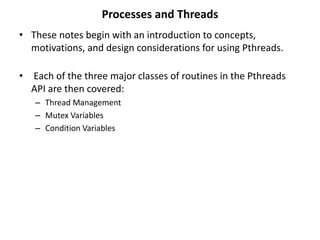Processes and Threads
• These notes begin with an introduction to concepts,
motivations, and design considerations for using Pthreads.
• Each of the three major classes of routines in the Pthreads
API are then covered:
– Thread Management
– Mutex Variables
– Condition Variables
 