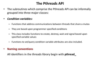 The Pthreads API
• The subroutines which comprise the Pthreads API can be informally
grouped into three major classes:
• Condition variables:
– Functions that address communications between threads that share a mutex
– They are based upon programmer specified conditions
– This class includes functions to create, destroy, wait and signal based upon
specified variable values
– Functions to set/query condition variable attributes are also included.
• Naming conventions
All identifiers in the threads library begin with pthread_
 