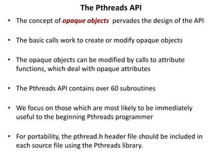 The Pthreads API
• The concept of opaque objects pervades the design of the API
• The basic calls work to create or modify opaque objects
• The opaque objects can be modified by calls to attribute
functions, which deal with opaque attributes
• The Pthreads API contains over 60 subroutines
• We focus on those which are most likely to be immediately
useful to the beginning Pthreads programmer
• For portability, the pthread.h header file should be included in
each source file using the Pthreads library.
 