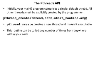 The Pthreads API
• Initially, your main() program comprises a single, default thread. All
other threads must be explicitly created by the programmer
pthread_create(thread,attr,start_routine,arg)
• pthread_create creates a new thread and makes it executable
• This routine can be called any number of times from anywhere
within your code
 