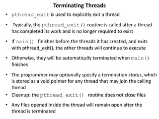 Terminating Threads
• pthread_exit is used to explicitly exit a thread
• Typically, the pthread_exit() routine is called after a thread
has completed its work and is no longer required to exist
• If main() finishes before the threads it has created, and exits
with pthread_exit(), the other threads will continue to execute
• Otherwise, they will be automatically terminated when main()
finishes
• The programmer may optionally specify a termination status, which
is stored as a void pointer for any thread that may join the calling
thread
• Cleanup: the pthread_exit() routine does not close files
• Any files opened inside the thread will remain open after the
thread is terminated
 