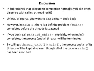 Discussion
• In subroutines that execute to completion normally, you can often
dispense with calling pthread_exit()
• Unless, of course, you want to pass a return code back
• However, in main(), there is a definite problem if main()
completes before the threads it spawned
• If you don't call pthread_exit() explicitly, when main()
completes, the process (and all threads) will be terminated
• By calling pthread_exit()in main(), the process and all of its
threads will be kept alive even though all of the code in main()
has been executed
 