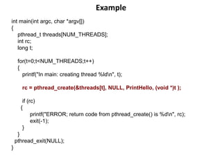 Example
int main(int argc, char *argv[])
{
pthread_t threads[NUM_THREADS];
int rc;
long t;
for(t=0;t<NUM_THREADS;t++)
{
printf("In main: creating thread %ldn", t);
rc = pthread_create(&threads[t], NULL, PrintHello, (void *)t );
if (rc)
{
printf("ERROR; return code from pthread_create() is %dn", rc);
exit(-1);
}
}
pthread_exit(NULL);
}
 