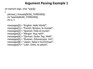 Argument Passing Example 1
int main(int argc, char *argv[])
{
pthread_t threads[NUM_THREADS];
int *taskids[NUM_THREADS];
int rc, t;
messages[0] = "English: Hello World!";
messages[1] = "French: Bonjour, le monde!";
messages[2] = "Spanish: Hola al mundo";
messages[3] = "Klingon: Nuq neH!";
messages[4] = "German: Guten Tag, Welt!";
messages[5] = "Russian: Zdravstvytye, mir!";
messages[6] = "Japan: Sekai e konnichiwa!";
messages[7] = "Latin: Orbis, te saluto!";
 