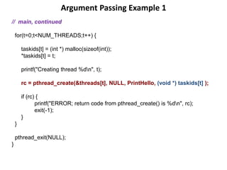 Argument Passing Example 1
// main, continued
for(t=0;t<NUM_THREADS;t++) {
taskids[t] = (int *) malloc(sizeof(int));
*taskids[t] = t;
printf("Creating thread %dn", t);
rc = pthread_create(&threads[t], NULL, PrintHello, (void *) taskids[t] );
if (rc) {
printf("ERROR; return code from pthread_create() is %dn", rc);
exit(-1);
}
}
pthread_exit(NULL);
}
 