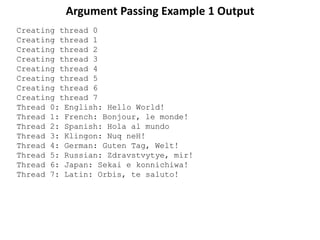 Argument Passing Example 1 Output
Creating thread 0
Creating thread 1
Creating thread 2
Creating thread 3
Creating thread 4
Creating thread 5
Creating thread 6
Creating thread 7
Thread 0: English: Hello World!
Thread 1: French: Bonjour, le monde!
Thread 2: Spanish: Hola al mundo
Thread 3: Klingon: Nuq neH!
Thread 4: German: Guten Tag, Welt!
Thread 5: Russian: Zdravstvytye, mir!
Thread 6: Japan: Sekai e konnichiwa!
Thread 7: Latin: Orbis, te saluto!
 