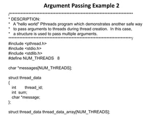 Argument Passing Example 2
/******************************************************************************
* DESCRIPTION:
* A "hello world" Pthreads program which demonstrates another safe way
* to pass arguments to threads during thread creation. In this case,
* a structure is used to pass multiple arguments.
******************************************************************************/
#include <pthread.h>
#include <stdio.h>
#include <stdlib.h>
#define NUM_THREADS 8
char *messages[NUM_THREADS];
struct thread_data
{
int thread_id;
int sum;
char *message;
};
struct thread_data thread_data_array[NUM_THREADS];
 