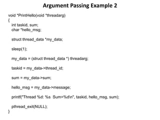 Argument Passing Example 2
void *PrintHello(void *threadarg)
{
int taskid, sum;
char *hello_msg;
struct thread_data *my_data;
sleep(1);
my_data = (struct thread_data *) threadarg;
taskid = my_data->thread_id;
sum = my_data->sum;
hello_msg = my_data->message;
printf("Thread %d: %s Sum=%dn", taskid, hello_msg, sum);
pthread_exit(NULL);
}
 