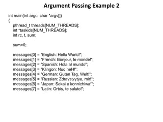 Argument Passing Example 2
int main(int argc, char *argv[])
{
pthread_t threads[NUM_THREADS];
int *taskids[NUM_THREADS];
int rc, t, sum;
sum=0;
messages[0] = "English: Hello World!";
messages[1] = "French: Bonjour, le monde!";
messages[2] = "Spanish: Hola al mundo";
messages[3] = "Klingon: Nuq neH!";
messages[4] = "German: Guten Tag, Welt!";
messages[5] = "Russian: Zdravstvytye, mir!";
messages[6] = "Japan: Sekai e konnichiwa!";
messages[7] = "Latin: Orbis, te saluto!";
 