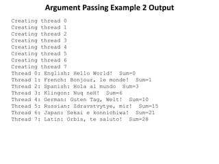 Argument Passing Example 2 Output
Creating thread 0
Creating thread 1
Creating thread 2
Creating thread 3
Creating thread 4
Creating thread 5
Creating thread 6
Creating thread 7
Thread 0: English: Hello World! Sum=0
Thread 1: French: Bonjour, le monde! Sum=1
Thread 2: Spanish: Hola al mundo Sum=3
Thread 3: Klingon: Nuq neH! Sum=6
Thread 4: German: Guten Tag, Welt! Sum=10
Thread 5: Russian: Zdravstvytye, mir! Sum=15
Thread 6: Japan: Sekai e konnichiwa! Sum=21
Thread 7: Latin: Orbis, te saluto! Sum=28
 