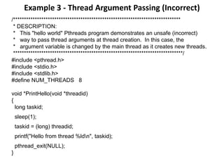Example 3 - Thread Argument Passing (Incorrect)
/*****************************************************************************
* DESCRIPTION:
* This "hello world" Pthreads program demonstrates an unsafe (incorrect)
* way to pass thread arguments at thread creation. In this case, the
* argument variable is changed by the main thread as it creates new threads.
******************************************************************************/
#include <pthread.h>
#include <stdio.h>
#include <stdlib.h>
#define NUM_THREADS 8
void *PrintHello(void *threadid)
{
long taskid;
sleep(1);
taskid = (long) threadid;
printf("Hello from thread %ldn", taskid);
pthread_exit(NULL);
}
 