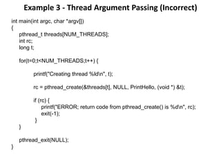 Example 3 - Thread Argument Passing (Incorrect)
int main(int argc, char *argv[])
{
pthread_t threads[NUM_THREADS];
int rc;
long t;
for(t=0;t<NUM_THREADS;t++) {
printf("Creating thread %ldn", t);
rc = pthread_create(&threads[t], NULL, PrintHello, (void *) &t);
if (rc) {
printf("ERROR; return code from pthread_create() is %dn", rc);
exit(-1);
}
}
pthread_exit(NULL);
}
 