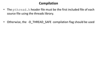 Compilation
• The pthread.h header file must be the first included file of each
source file using the threads library.
• Otherwise, the -D_THREAD_SAFE compilation flag should be used
 