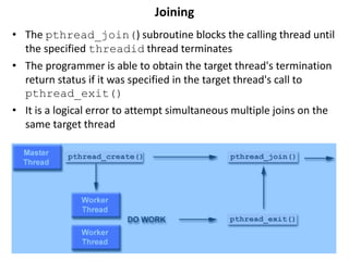 Joining
• The pthread_join() subroutine blocks the calling thread until
the specified threadid thread terminates
• The programmer is able to obtain the target thread's termination
return status if it was specified in the target thread's call to
pthread_exit()
• It is a logical error to attempt simultaneous multiple joins on the
same target thread
 