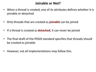 Joinable or Not?
• When a thread is created, one of its attributes defines whether it is
joinable or detached
• Only threads that are created as joinable can be joined
• If a thread is created as detached, it can never be joined
• The final draft of the POSIX standard specifies that threads should
be created as joinable
• However, not all implementations may follow this.
 