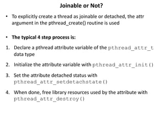 Joinable or Not?
• To explicitly create a thread as joinable or detached, the attr
argument in the pthread_create() routine is used
• The typical 4 step process is:
1. Declare a pthread attribute variable of the pthread_attr_t
data type
2. Initialize the attribute variable with pthread_attr_init()
3. Set the attribute detached status with
pthread_attr_setdetachstate()
4. When done, free library resources used by the attribute with
pthread_attr_destroy()
 