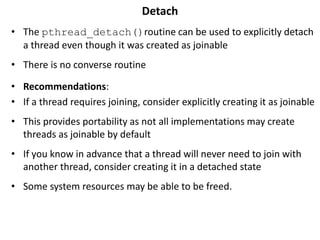 Detach
• The pthread_detach()routine can be used to explicitly detach
a thread even though it was created as joinable
• There is no converse routine
• Recommendations:
• If a thread requires joining, consider explicitly creating it as joinable
• This provides portability as not all implementations may create
threads as joinable by default
• If you know in advance that a thread will never need to join with
another thread, consider creating it in a detached state
• Some system resources may be able to be freed.
 