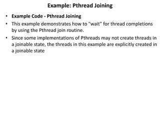 Example: Pthread Joining
• Example Code - Pthread Joining
• This example demonstrates how to "wait" for thread completions
by using the Pthread join routine.
• Since some implementations of Pthreads may not create threads in
a joinable state, the threads in this example are explicitly created in
a joinable state
 