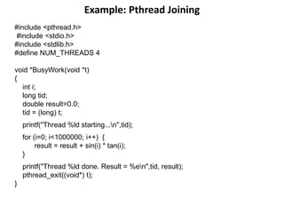 Example: Pthread Joining
#include <pthread.h>
#include <stdio.h>
#include <stdlib.h>
#define NUM_THREADS 4
void *BusyWork(void *t)
{
int i;
long tid;
double result=0.0;
tid = (long) t;
printf("Thread %ld starting...n",tid);
for (i=0; i<1000000; i++) {
result = result + sin(i) * tan(i);
}
printf("Thread %ld done. Result = %en",tid, result);
pthread_exit((void*) t);
}
 
