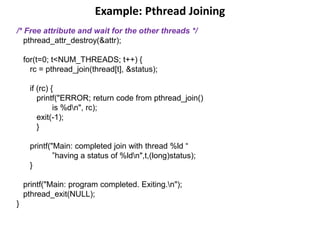 Example: Pthread Joining
/* Free attribute and wait for the other threads */
pthread_attr_destroy(&attr);
for(t=0; t<NUM_THREADS; t++) {
rc = pthread_join(thread[t], &status);
if (rc) {
printf("ERROR; return code from pthread_join()
is %dn", rc);
exit(-1);
}
printf("Main: completed join with thread %ld “
”having a status of %ldn",t,(long)status);
}
printf("Main: program completed. Exiting.n");
pthread_exit(NULL);
}
 