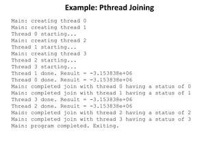 Example: Pthread Joining
Main: creating thread 0
Main: creating thread 1
Thread 0 starting...
Main: creating thread 2
Thread 1 starting...
Main: creating thread 3
Thread 2 starting...
Thread 3 starting...
Thread 1 done. Result = -3.153838e+06
Thread 0 done. Result = -3.153838e+06
Main: completed join with thread 0 having a status of 0
Main: completed join with thread 1 having a status of 1
Thread 3 done. Result = -3.153838e+06
Thread 2 done. Result = -3.153838e+06
Main: completed join with thread 2 having a status of 2
Main: completed join with thread 3 having a status of 3
Main: program completed. Exiting.
 