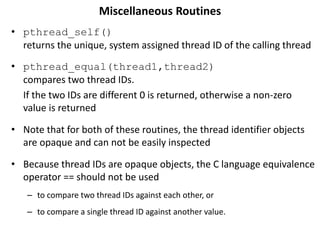 Miscellaneous Routines
• pthread_self()
returns the unique, system assigned thread ID of the calling thread
• pthread_equal(thread1,thread2)
compares two thread IDs.
If the two IDs are different 0 is returned, otherwise a non-zero
value is returned
• Note that for both of these routines, the thread identifier objects
are opaque and can not be easily inspected
• Because thread IDs are opaque objects, the C language equivalence
operator == should not be used
– to compare two thread IDs against each other, or
– to compare a single thread ID against another value.
 