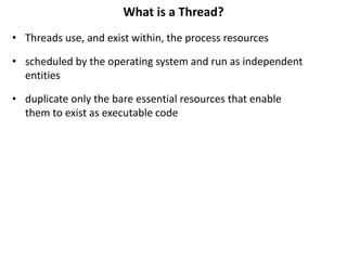 What is a Thread?
• Threads use, and exist within, the process resources
• scheduled by the operating system and run as independent
entities
• duplicate only the bare essential resources that enable
them to exist as executable code
 