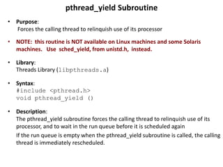 pthread_yield Subroutine
• Purpose:
Forces the calling thread to relinquish use of its processor
• NOTE: this routine is NOT available on Linux machines and some Solaris
machines. Use sched_yield, from unistd.h, instead.
• Library:
Threads Library (libpthreads.a)
• Syntax:
#include <pthread.h>
void pthread_yield ()
• Description:
The pthread_yield subroutine forces the calling thread to relinquish use of its
processor, and to wait in the run queue before it is scheduled again
If the run queue is empty when the pthread_yield subroutine is called, the calling
thread is immediately rescheduled.
 